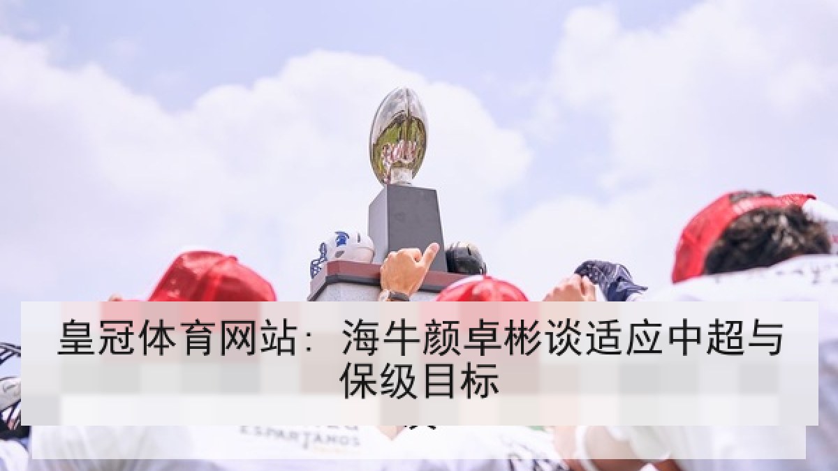 皇冠体育网站: 海牛颜卓彬谈适应中超与保级目标 皇冠体育网站: 海牛颜卓彬谈适应中超与保级目标